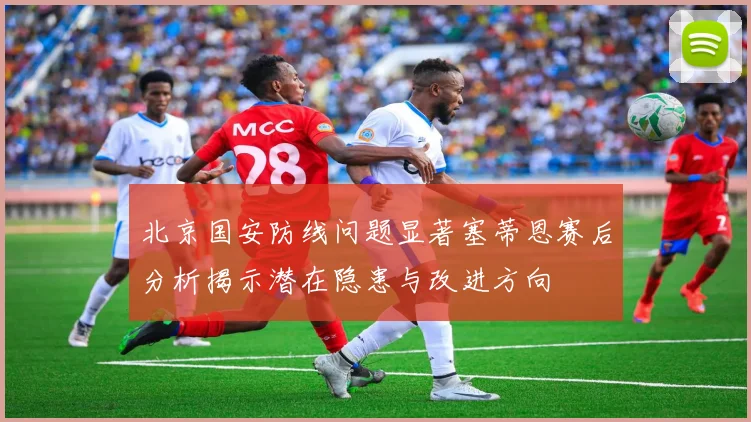 北京国安防线问题显著塞蒂恩赛后分析揭示潜在隐患与改进方向