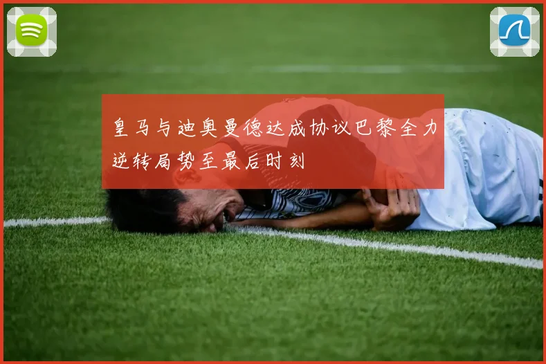 皇马与迪奥曼德达成协议巴黎全力逆转局势至最后时刻