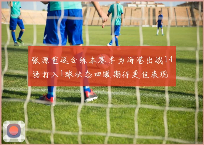张源重返合练本赛季为海港出战14场打入1球状态回暖期待更佳表现