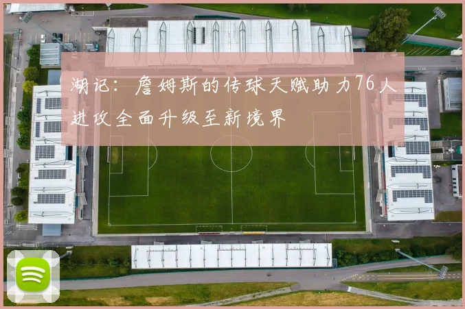 湖记：詹姆斯的传球天赋助力76人进攻全面升级至新境界